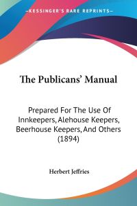 The Publicans' Manual  - Prepared For The Use Of Innkeepers, Alehouse Keepers, Beerhouse Keepers, And Others (1894)