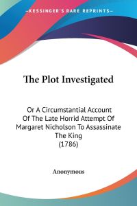 The Plot Investigated  - Or A Circumstantial Account Of The Late Horrid Attempt Of Margaret Nicholson To Assassinate The King (1786)