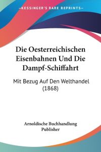 Die Oesterreichischen Eisenbahnen Und Die Dampf-Schiffahrt  - Mit Bezug Auf Den Welthandel (1868)