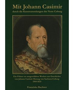 Mit Johann Casimir durch die Kunstsammlungen der Veste Coburg: Ein Führer zu ausgewählten Werken zur Geschichte von Johann Casimir Herzog von Sachsen-Coburg (1564-1633)