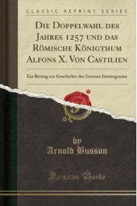 Die Doppelwahl des Jahres 1257 und das Römische Königthum Alfons X. Von Castilien: Ein Beitrag zur Geschichte des Grossen Interregnums (Classic Reprint)