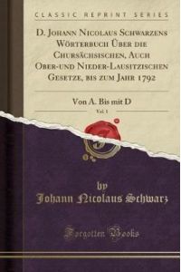 D. Johann Nicolaus Schwarzens Wörterbuch Über die Chursächsischen, Auch Ober-und Nieder-Lausitzischen Gesetze, bis zum Jahr 1792, Vol. 1: Von A. Bis mit D (Classic Reprint)