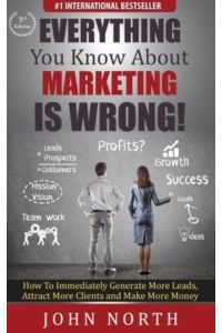 Everything You Know About Marketing Is Wrong!: How to Immediately Generate More Leads, Attract More Clients and Make More Money