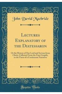 Lectures Explanatory of the Diatessaron: Or the History of Our Lord and Saviour Jesus Christ, Collected From the Four Gospels, in the Form of a Continuous Narrative (Classic Reprint)