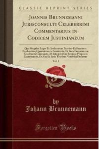 Joannis Brunnemanni Jurisconsulti Celeberrimi Commentarius in Codicem Justinianeum, Vol. 1: Quo Singulae Leges Et Authenticae Breviter Et Succincte . . . Axiomata Ab Interpretibus Subinde