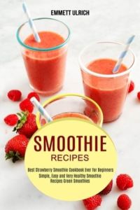 Smoothie Recipes: Best Strawberry Smoothie Cookbook Ever for Beginners (Simple, Easy and Very Healthy Smoothie Recipes Green Smoothies)