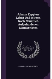 Johann Kepplers Leben Und Wirken Nach Neuerlich Aufgefundenen Manuscripten