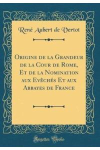 Origine de la Grandeur de la Cour de Rome, Et de la Nomination aux Evêchés Et aux Abbayes de France (Classic Reprint)