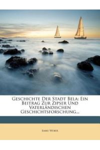 Weber, S: Geschichte Der Stadt Bela: Ein Beitrag Zur Zipser: Ein Beitrag Zur Zipser Und Vaterlandischen Geschichtsforschung.