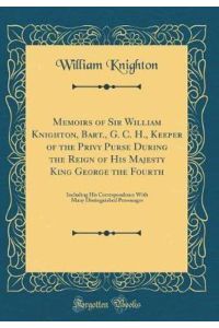 Memoirs of Sir William Knighton, Bart. , G. C. H. , Keeper of the Privy Purse During the Reign of His Majesty King George the Fourth: Including His . . . Distinguished Personages (Classic Reprint)