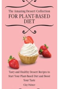 The Amazing Dessert Collection for Plant-Based Diet: Tasty and Healthy Dessert Recipes to Start Your Plant- Based Diet and Boost Your Taste