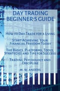 Day Trading Beginner`s Guide: How To Day Trade For A Living - Start Achieving Your Financial Freedom Today. The Basics, Platforms, Tools, Strategies, . . . Success. Trading Psychology and Discipline