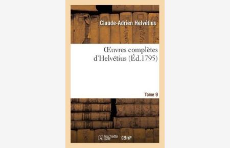 A, H: Oeuvres Compl tes d`Helv tius. T. 09: Publiées, Avec Un Essai Sur La Vie Et Les Ouvrages de l`Auteur (Philosophie)