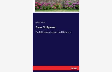 Franz Grillparzer: Ein Bild seines Lebens und Dichtens