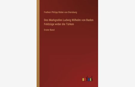 Des Markgrafen Ludwig Wilhelm von Baden Feldzüge wider die Türken: Erster Band