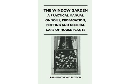 The Window Garden - A Practical Manual On Soils, Propagation, Potting And General Care Of House Plants