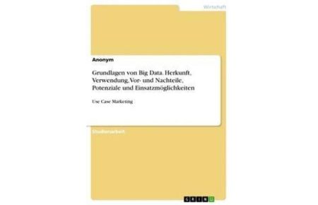 Grundlagen von Big Data. Herkunft, Verwendung, Vor- und Nachteile, Potenziale und Einsatzmöglichkeiten - Use Case Marketing