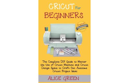 Cricut for Beginners  - The Complete DIY Guide to Master the Use of Cricut Machine and Cricut Design Space to Craft Out Awesome Cricut Project Ideas (Graphical Illustrations Included)