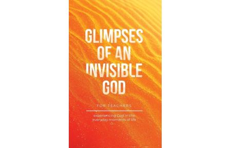 Glimpses of an Invisible God for Teachers - Experiencing God in the Everyday Moments of Life