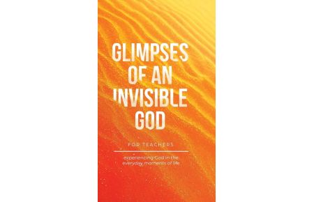 Glimpses of an Invisible God for Teachers - Experiencing God in the Everyday Moments of Life