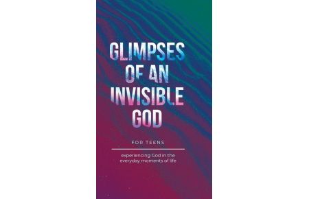 Glimpses of an Invisible God for Teens - Experiencing God in the Everyday Moments of Life