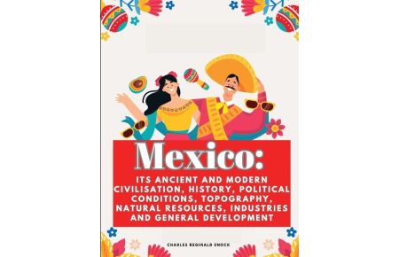Mexico  - Its Ancient and Modern Civilisation, History, Political Conditions, Topography, Natural Resources, Industries and General Development