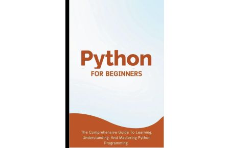 Python For Beginners - The Comprehensive Guide To Learning, Understanding, And Mastering Python Programming