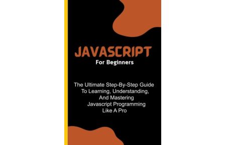 Javascript For Beginners  - The Ultimate Step-By-Step Guide To Learning, Understanding, And Mastering Javascript Programming Like A Pro