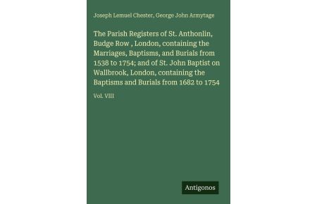 The Parish Registers of St. Anthonlin, Budge Row , London, containing the Marriages, Baptisms, and Burials from 1538 to 1754; and of St. John Baptist on Wallbrook, London, containing the Baptisms and Burials from 1682 to 1754 - Vol. VIII