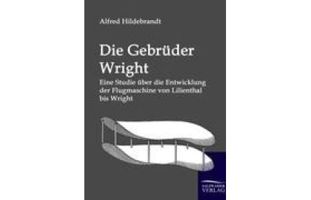 Die Gebrüder Wright  - Eine Studie über die Entwicklung der Flugmaschine von Lilienthal bis Wright